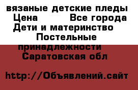 вязаные детские пледы › Цена ­ 950 - Все города Дети и материнство » Постельные принадлежности   . Саратовская обл.